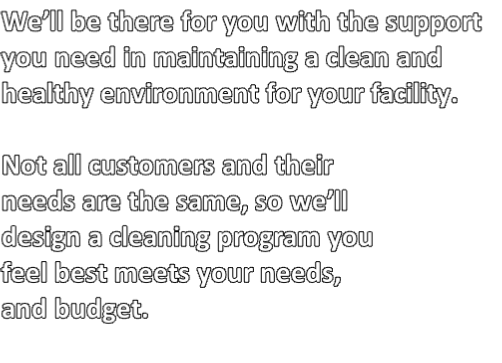 We’ll be there for you with the support 
you need in maintaining a clean and 
healthy environment for your facility.

Not all customers and their 
needs are the same, so we’ll 
design a cleaning program you 
feel best meets your needs, 
and budget.

